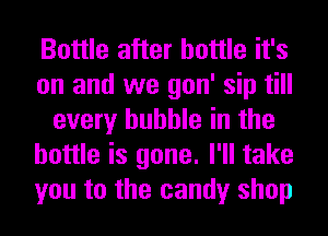 Bottle after bottle it's
on and we gon' sip till
every bubble in the
bottle is gone. I'll take
you to the candy shop