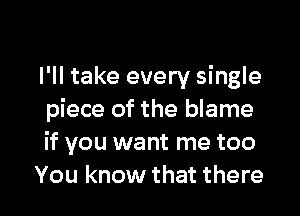 I'll take every single

piece of the blame
if you want me too
You know that there