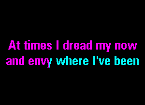 At times I dread my now

and envy where I've been