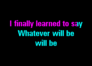 I finally learned to say

Whatever will be
will be