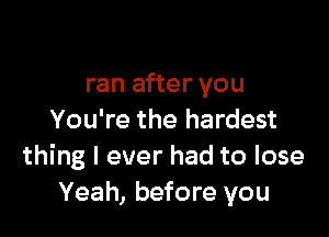 ran after you

You're the hardest
thing I ever had to lose
Yeah, before you