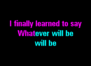 I finally learned to say

Whatever will be
will be