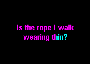 Is the rope I walk

wearing thin?