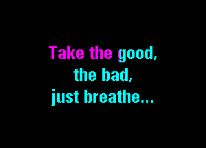 Take the good.

the bad.
iust breathe...