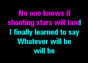 No one knows if
shooting stars will land

I finally learned to say
Whatever will be
will he