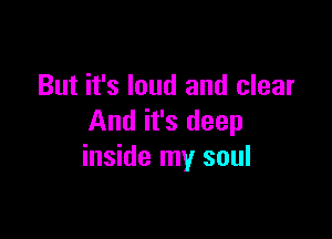 But it's loud and clear

And it's deep
inside my soul