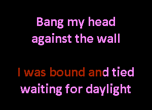 Bang my head
against the wall

I was bound and tied
waiting for daylight
