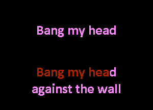 Bang my head

Bang my head
against the wall
