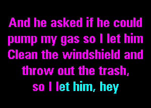 And he asked if he could
pump my gas so I let him
Clean the windshield and
throw out the trash,
so I let him, hey