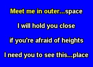 Meet me in 0uter...space
I will hold you close
if you're afraid of heights

I need you to see this...place