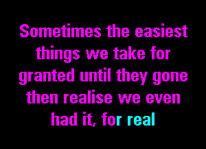 Sometimes the easiest
things we take for
granted until they gone
then realise we even
had it, for real