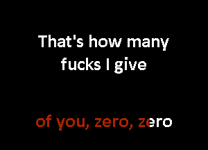 That's how many
fucks I give

of you, zero, zero