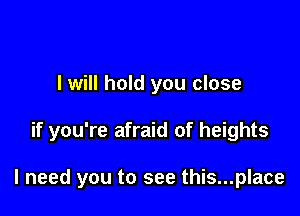 I will hold you close

if you're afraid of heights

I need you to see this...place
