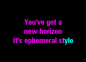 You've got a

new horizon
It's ephemeral style