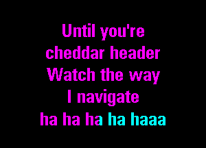 Until you're
cheddar header

Watch the way
I navigate

ha ha ha ha haaa