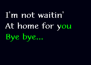 I'm not waitin'
At home for you

Bye bye...