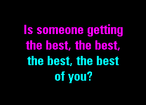 Is someone getting
the best. the best.

the best, the best
of you?