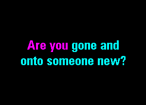 Are you gone and

onto someone new?