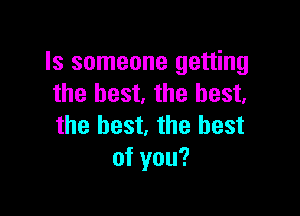 Is someone getting
the best. the best.

the best, the best
of you?