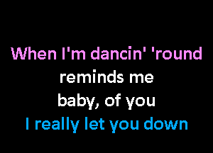 When I'm dancin' 'round

reminds me
baby, of you
I really let you down