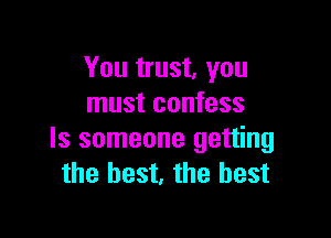 You trust, you
must confess

Is someone getting
the best, the best