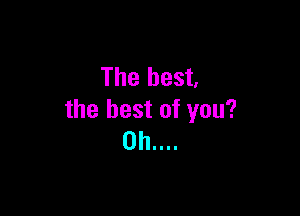 The best,

the best of you?
0h....