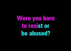 Were you burn

to resist or
be abused?