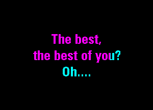The best,

the best of you?
0h....