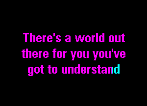 There's a world out

there for you you've
got to understand