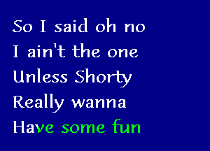 So I said oh no
I ain't the one

Unless Shorty

Really wanna

Have some fun