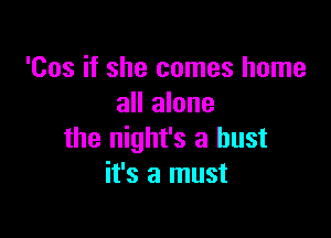 'Cos if she comes home
all alone

the night's a bust
it's a must