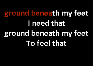 ground beneath my feet
I need that

ground beneath my feet
To feel that