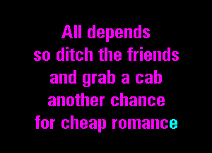 All depends
so ditch the friends

and grab a cab
another chance
for cheap romance