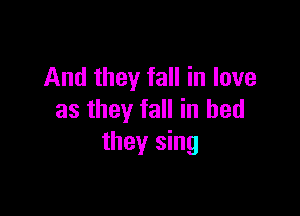 And they fall in love

as they fall in bed
they sing