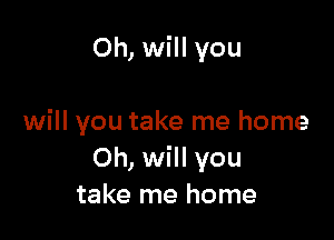Oh, will you

will you take me home
Oh, will you
take me home