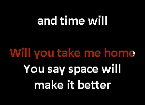 and time will

Will you take me home
You say space will
make it better