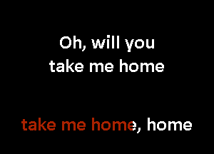 Oh, will you
take me home

take me home, home