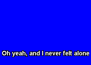 Oh yeah, and I never felt alone