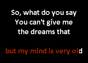 So, what do you say
You can't give me
the dreams that

but my mind is very old