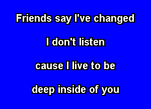 Friends say I've changed
I don't listen

cause I live to be

deep inside of you