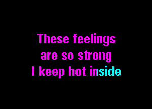 These feelings

are so strong
I keep hot inside