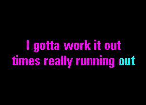 I gotta work it out

times really running out