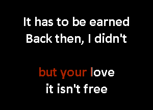 It has to be earned
Back then, I didn't

but your love
it isn't free
