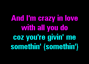 And I'm crazy in love
with all you do

coz you're givin' me
somethin' (somethin')