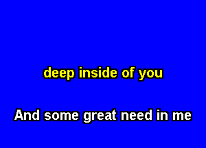 deep inside of you

And some great need in me