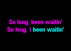 So long, been waitin'

So long, I been waitin'