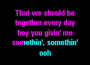 That we should be
together every day

boy you givin' me
somethin'. somethin'
ooh