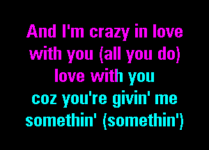 And I'm crazy in love
with you (all you do)
love with you
coz you're givin' me
somethin' (somethin')
