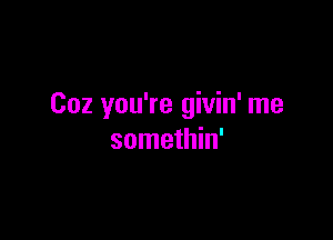 Coz you're givin' me

somethin'