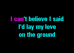 I can't believe I said

I'd lay my love
on the ground